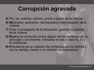 Corrupción agravada 5) T ío, tía, sobrina, sobrino, prima o primo de la víctima. 6) M adrastra, padrastro, hermanastra o hermanastro de la víctima. 7) T utor o encargado de la educación, guarda o custodia de la víctima. 8) R ealice la conducta contra alguno de los parientes de su cónyuge o conviviente, indicados en los incisos 4), 5) y 6) anteriores. 9) P revalezca de su relación de confianza con la víctima o con su familia, medie o no relación de parentesco. 