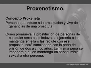 Proxenetismo. Concepto Proxeneta  Persona que induce a la prostitución y vive de las ganancias de una prostituta. Quien promueva la prostitución de personas de cualquier sexo o las induzca a ejercerla o las mantenga en ella o las reclute con ese propósito, será sancionado con la pena de prisión de dos a cinco años. La misma pena se impondrá a quien mantenga en servidumbre sexual a otra persona.  