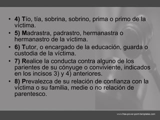 4) T ío, tía, sobrina, sobrino, prima o primo de la víctima. 5) M adrastra, padrastro, hermanastra o hermanastro de la víctima. 6) T utor, o encargado de la educación, guarda o custodia de la víctima. 7) R ealice la conducta contra alguno de los parientes de su cónyuge o conviviente, indicados en los incisos 3) y 4) anteriores. 8) P revalezca de su relación de confianza con la víctima o su familia, medie o no relación de parentesco. 