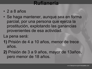 Rufianería 2 a 8 años Se haga mantener, aunque sea en forma parcial, por una persona que ejerza la prostitución, explotando las ganancias provenientes de esa actividad. La pena será: 1)  Prisión de 4 a 10 años, menor de trece años. 2)  Prisión de 3 a 9 años, mayor de 13años, pero menor de 18 años. 
