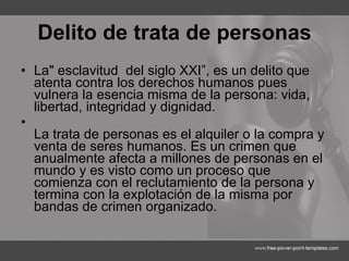 Delito de trata de personas La" esclavitud  del siglo XXI”, es un delito que atenta contra los derechos humanos pues vulnera la esencia misma de la persona: vida, libertad, integridad y dignidad. La trata de personas es el alquiler o la compra y venta de seres humanos. Es un crimen que anualmente afecta a millones de personas en el mundo y es visto como un proceso que comienza con el reclutamiento de la persona y termina con la explotación de la misma por bandas de crimen organizado.  
