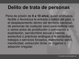Delito de trata de personas   Pena de prisión de  6 a 10 años , quien promueva, facilite o favorezca la entrada o salida del país, o el desplazamiento dentro del territorio nacional, de personas de cualquier sexo para realizar uno o varios actos de prostitución o someterlas a explotación, servidumbre sexual o laboral, esclavitud o prácticas análogas a la esclavitud, trabajos o servicios forzados, matrimonio servil, mendicidad, extracción ilícita de órganos o adopción irregular. 