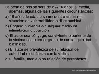 La pena de prisión será de 8 A 16 años, si media, además, alguna de las siguientes circunstancias: a)  18 años de edad o se encuentre en una situación de vulnerabilidad o discapacidad. b)  Engaño, violencia o cualquier medio de intimidación o coacción. c)  El autor sea cónyuge, conviviente o pariente de la víctima hasta tercer grado de consanguinidad o afinidad. d)  El autor se prevalezca de su relación de autoridad o confianza con la víctima o su familia, medie o no relación de parentesco. 