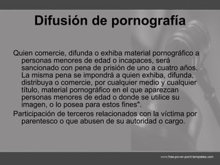 Difusión de pornografía Quien comercie, difunda o exhiba material pornográfico a personas menores de edad o incapaces, será sancionado con pena de prisión de uno a cuatro años. La misma pena se impondrá a quien exhiba, difunda, distribuya o comercie, por cualquier medio y cualquier título, material pornográfico en el que aparezcan personas menores de edad o donde se utilice su imagen, o lo posea para estos fines".  Participación de terceros relacionados con la víctima por parentesco o que abusen de su autoridad o cargo. 