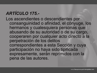 ARTÍCULO 175.- Los ascendientes o descendientes por consanguinidad o afinidad, el cónyuge, los hermanos y cualesquiera personas que abusando de su autoridad o de su cargo, cooperaren por cualquier acto directo a la perpetración de los delitos correspondientes a esta Sección y cuya participación no haya sido tipificada expresamente, serán reprimidos con la pena de las autores. 
