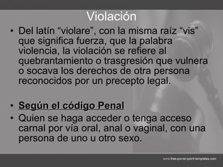 Violación Del latín “violare”, con la misma raíz “vis” que significa fuerza, que la palabra violencia, la violación se refiere al quebrantamiento o trasgresión que vulnera o socava los derechos de otra persona reconocidos por un precepto legal. Según el código Penal Quien se haga acceder o tenga acceso carnal por vía oral, anal o vaginal, con una persona de uno u otro sexo.   