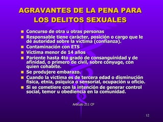 AGRAVANTES DE LA PENA PARA LOS DELITOS SEXUALES Concurso de otra u otras personas Responsable tiene carácter, posición o cargo que le dé autoridad sobre la víctima (confianza).  Contaminación con ETS Víctima menor de 14 años Pariente hasta 4to grado de consanguinidad y de afinidad, o primero de civil, sobre cónyuge, con quien cohabite.  Se produjere embarazo.  Cuando la victima es de tercera edad o disminución física, etnia, psíquica o sensorial, ocupación u oficio. Si se cometiere con la intención de generar control social, temor u obediencia en la comunidad.  Artículo 211 CP 