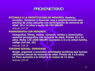 ESTIMULO A LA PROSTITUCION DE MENORES:   Destinar, arrendar, mantener o financiar casa o establecimiento para práctica de actos sexuales con participación de menores de edad. 10 a 14 años y multa 66-750 SMLMV Artículo 217 CP PORNOGRAFIA CON MENORES: Fotografías, filmes, ventas, compras, exhiba o comercialice material pornográfico con menores de edad. Prisión 10 a 14 años. Multa 133-1500 SMLMV (aumento 1/3 a la mitad familia, código civil Art. 35) Artículo 218 CP TURISMO SEXUAL: DEROGADO Dirigir, organizar o promover actividades turísticas que incluya utilización sexual de menores de edad. Prisión de 3 a 8 años. La Pena aumenta a la mitad si es menor de 12 años. Artículo 219 CP PROXENETISMO 