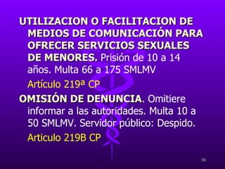 UTILIZACION O FACILITACION DE MEDIOS DE COMUNICACIÓN PARA OFRECER SERVICIOS SEXUALES DE MENORES.  Prisión de 10 a 14 años. Multa 66 a 175 SMLMV Artículo 219ª CP OMISIÓN DE DENUNCIA .  Omitiere informar a las autoridades. Multa 10 a 50 SMLMV. Servidor público: Despido. Articulo 219B CP 
