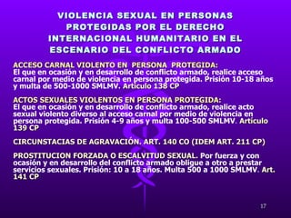 VIOLENCIA SEXUAL EN PERSONAS PROTEGIDAS POR EL DERECHO INTERNACIONAL HUMANITARIO EN EL ESCENARIO DEL CONFLICTO ARMADO ACCESO CARNAL VIOLENTO EN  PERSONA  PROTEGIDA:   El que en ocasión y en desarrollo de conflicto armado, realice acceso carnal por medio de violencia en persona protegida. Prisión 10-18 años y multa de 500-1000 SMLMV.   Artículo 138 CP ACTOS SEXUALES VIOLENTOS EN PERSONA PROTEGIDA:   El que en ocasión y en desarrollo de conflicto armado, realice acto sexual violento diverso al acceso carnal por medio de violencia en persona protegida. Prisión 4-9 años y multa 100-500 SMLMV .  Artículo 139 CP CIRCUNSTACIAS DE AGRAVACIÓN. ART. 140 CO (IDEM ART. 211 CP) PROSTITUCION FORZADA O ESCALVITUD SEXUAL.  Por fuerza y con ocasión y en desarrollo del conflicto armado obligue a otro a prestar servicios sexuales. Prisión: 10 a 18 años. Multa 500 a 1000 SMLMV .  Art. 141 CP 