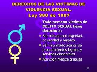 DERECHOS DE LAS VICTIMAS DE VIOLENCIA SEXUAL.   Ley 360 de 1997 Toda persona victima de DELITO SEXUAL tiene derecho a: Ser tratada con dignidad, privacidad y respeto. Ser informado acerca de procedimientos legales y servicios disponibles. Atención Médica gratuita 
