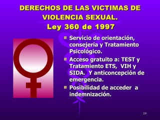 DERECHOS DE LAS VICTIMAS DE VIOLENCIA SEXUAL.   Ley 360 de 1997 Servicio de orientación, consejería y Tratamiento Psicológico. Acceso gratuito a: TEST y Tratamiento ETS,  VIH y SIDA.  Y anticoncepción de emergencia. Posibilidad de acceder  a indemnización. 