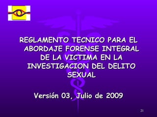 REGLAMENTO TECNICO PARA EL ABORDAJE FORENSE INTEGRAL DE LA VICTIMA EN LA INVESTIGACION DEL DELITO SEXUAL Versión 03, Julio de 2009 