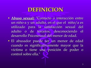 DEFINICION Abuso sexual:  "Contacto o interacción entre un niño-a y un adulto, en el que el  niño/a es utilizado para la satisfacción sexual del adulto o de terceros, desconociendo el desarrollo Psicosexual del menor de edad.  El abusador puede ser un menor de edad cuando es significativamente mayor que la víctima o tiene una posición de poder o control sobre ella." 
