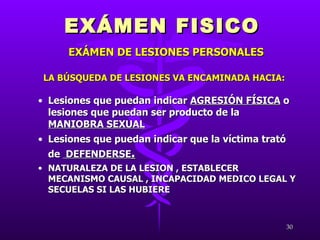 LA BÚSQUEDA DE LESIONES VA ENCAMINADA HACIA: Lesiones que puedan indicar  AGRESIÓN FÍSICA  o lesiones que puedan ser producto de la  MANIOBRA SEXUAL Lesiones que puedan indicar que la víctima trató de  DEFENDERSE . NATURALEZA DE LA LESION , ESTABLECER MECANISMO CAUSAL , INCAPACIDAD MEDICO LEGAL Y SECUELAS SI LAS HUBIERE EXÁMEN FISICO EXÁMEN DE LESIONES PERSONALES 