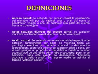 DEFINICIONES Acceso carnal:  se entiende por acceso carnal la penetración del miembro viril por vía vaginal, anal u oral, así como la penetración vaginal o anal de cualquier otra parte del cuerpo humano u otro objeto. Actos sexuales diversos del acceso carnal:  es cualquier maniobra o actividad sexual, diferente del acceso carnal. Asalto sexual:  Se entiende como una modalidad específica de agresión caracterizada por actos de violencia física y/o psicológica ejercidos por un actor conocido o desconocido (perpetrador), sobre una víctima de cualquier edad o sexo, por el cual persigue un propósito sexual definido. Puede o no estar acompañado de otro delito como robo o secuestro, pero no de homicidio, pues este evento se denominaría “homicidio asociado a delito sexual”. En nuestro medio se asimila al termino “violación sexual”. 