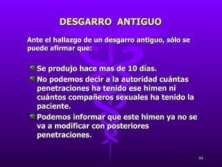 Ante el hallazgo de un desgarro antiguo, sólo se puede afirmar que: Se produjo hace mas de 10 días. No podemos decir a la autoridad cuántas penetraciones ha tenido ese himen ni cuántos compañeros sexuales ha tenido la paciente. Podemos informar que este himen ya no se va a modificar con posteriores penetraciones. DESGARRO  ANTIGUO  