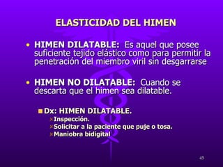 HIMEN DILATABLE:  Es aquel que posee suficiente tejido elástico como para permitir la penetración del miembro viril sin desgarrarse HIMEN NO DILATABLE:  Cuando se descarta que el himen sea dilatable. Dx: HIMEN DILATABLE. Inspección. Solicitar a la paciente que puje o tosa. Maniobra bidigital ELASTICIDAD DEL HIMEN 