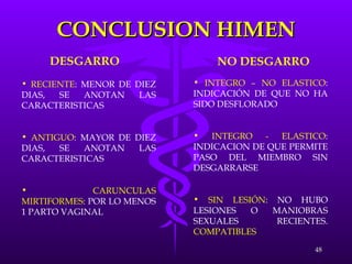 CONCLUSION HIMEN DESGARRO NO DESGARRO RECIENTE : MENOR DE DIEZ DIAS, SE ANOTAN LAS CARACTERISTICAS ANTIGUO : MAYOR DE DIEZ DIAS, SE ANOTAN LAS CARACTERISTICAS CARUNCULAS MIRTIFORMES : POR LO MENOS 1 PARTO VAGINAL  INTEGRO – NO ELASTICO : INDICACIÓN DE QUE NO HA SIDO DESFLORADO INTEGRO - ELASTICO : INDICACION DE QUE PERMITE PASO DEL MIEMBRO SIN DESGARRARSE SIN LESIÓN : NO HUBO LESIONES O MANIOBRAS SEXUALES RECIENTES.  COMPATIBLES 