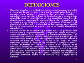 DEFINICIONES Derechos sexuales y reproductivos : son derechos humanos dirigidos a garantizar la convivencia y la armonía sexual entre hombres y mujeres, entre adultos y menores. Los derechos sexuales y reproductivos se orientan al logro de la salud sexual y reproductiva, entendida como el pleno disfrute de una sexualidad sana, libre de riesgos, segura y responsable, que contribuya a la realización de las personas y a su desarrollo como seres humanos. Comprenden el ejercicio de la libertad y la dignidad de las personas en el amplio terreno de la sexualidad, ya sea en el uso de su función placentera o reproductiva. Libertad sexual : Es el derecho que tienen todas las personas para decidir libre y responsablemente, y según su propia conciencia, acerca del ejercicio de su sexualidad y el control de su fertilidad. Los derechos y las libertades no son absolutos y están limitados por los derechos de los demás y por el orden jurídico. Este derecho abarca un conjunto de libertades entre las cuales están: Elegir no tener relaciones sexuales. La elección del compañero o compañera sexual. Libertad de formar una familia. La finalidad del ejercicio de la sexualidad: recreación, comunicación, procreación. La elección del estado civil: casado, soltero, unión libre. Decidir si quiere o no tener hijos, cuántos, espaciamiento y elección del método anticonceptivo y preconceptivo. Tipo de práctica sexual. Libertad de información oportuna, científica, acerca de la sexualidad y la reproducción humana.  