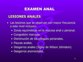 Las lesiones que se observan con mayor frecuencia a este nivel incluyen: Zonas equimóticas en la mucosa anal y perianal. Congestión marcada. Disminución de los pliegues perianales. Fisuras anales. Desgarros anales (Signo de Wilson Johnston). Desgarros anorrectales. EXAMEN ANAL LESIONES ANALES 