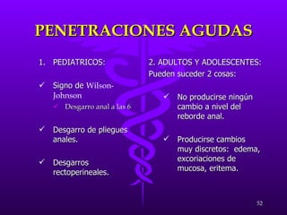 PENETRACIONES AGUDAS PEDIATRICOS: Signo de  Wilson-Johnson   Desgarro anal a las 6 Desgarro de pliegues anales. Desgarros rectoperineales. 2. ADULTOS Y ADOLESCENTES: Pueden suceder 2 cosas: No producirse ningún cambio a nivel del reborde anal. Producirse cambios muy discretos:  edema, excoriaciones de mucosa, eritema. 