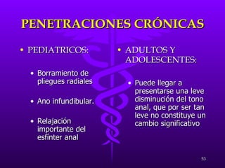 PENETRACIONES CRÓNICAS PEDIATRICOS: Borramiento de pliegues radiales Ano infundibular.  Relajación importante del esfínter anal ADULTOS Y ADOLESCENTES: Puede llegar a presentarse una leve disminución del tono anal, que por ser tan leve no constituye un cambio significativo 