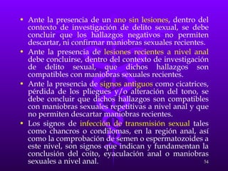 Ante la presencia de un  ano sin lesiones , dentro del contexto de investigación de delito sexual, se debe concluir que los hallazgos negativos no permiten descartar, ni confirmar maniobras sexuales recientes. Ante la presencia de  lesiones recientes a nivel anal  debe concluirse, dentro del contexto de investigación de delito sexual, que dichos hallazgos son compatibles con maniobras sexuales recientes. Ante la presencia de  signos antiguos  como cicatrices, pérdida de los pliegues y/o alteración del tono, se debe concluir que dichos hallazgos son compatibles con maniobras sexuales repetitivas a nivel anal y que no permiten descartar maniobras recientes. Los signos de  infección de transmisión sexual  tales como chancros o condilomas, en la región anal, así como la comprobación de semen o espermatozoides a este nivel, son signos que indican y fundamentan la conclusión del coito, eyaculación anal o maniobras sexuales a nivel anal. 