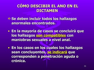 Se deben incluir todos los hallazgos anormales encontrados. En la mayoría de casos se concluirá que los hallazgos  son compatibles  con maniobras sexuales a nivel anal. En los casos en los cuales los hallazgos sean concluyentes,  se indicará  que corresponden a penetración aguda o crónica. CÓMO DESCIBIR EL ANO EN EL DICTAMEN  