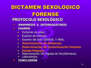 ANAMNESIS  E  INTERROGATORIO EXAMEN  Dictamen de edad. Examen de lesiones. Examen del área GENITAL Y ANAL Determinación de Embarazo Determinación de Contaminación Venérea. Estado Psíquico. Determinación De Ingesta de Psicofármacos. Laboratorios. CONCLUSIÓN DICTAMEN SEXOLOGICO FORENSE PROTOCOLO SEXOLÓGICO 