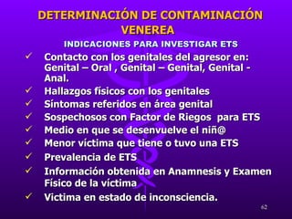 INDICACIONES PARA INVESTIGAR ETS Contacto con los genitales del agresor en: Genital – Oral , Genital – Genital, Genital - Anal. Hallazgos físicos con los genitales Síntomas referidos en área genital Sospechosos con Factor de Riegos  para ETS Medio en que se desenvuelve el niñ@ Menor víctima que tiene o tuvo una ETS Prevalencia de ETS Información obtenida en Anamnesis y Examen Físico de la víctima Victima en estado de inconsciencia. DETERMINACIÓN DE CONTAMINACIÓN VENEREA 