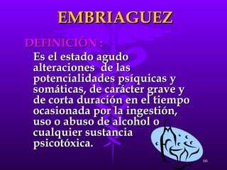 EMBRIAGUEZ DEFINICIÓN : Es el estado agudo  alteraciones  de las potencialidades psíquicas y somáticas, de carácter grave y de corta duración en el tiempo ocasionada por la ingestión, uso o abuso de alcohol o cualquier sustancia psicotóxica. 