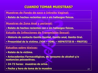 CUANDO TOMAR MUESTRAS? Muestras de Zona Anal y perianal: Relato de hechos recientes con o sin hallazgos físicos. Estudios sobre tóxicos: Relato de la víctima. Antecedentes Farmacológicos, de consumo de alcohol y/o sustancias psicoactivas. 24-72 horas:  muestras de orina. Fecha y hora de toma de la muestra Estudio de Infecciones de Transmisión Sexual: Historia de contacto Genito Genital, Genito anal, Genito Oral. Presanidad de la víctima. (VIH – VDRL – HEPATITIS B – FROTIS) Muestras de Fondo de saco e Introito Vaginal: Relato de hechos recientes con o sin hallazgos físicos. 