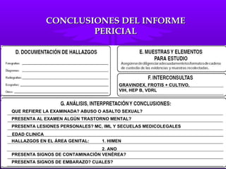 QUE REFIERE LA EXAMINADA? ABUSO O ASALTO SEXUAL? PRESENTA AL EXAMEN ALGÚN TRASTORNO MENTAL? PRESENTA LESIONES PERSONALES? MC, IML Y SECUELAS MEDICOLEGALES HALLAZGOS EN EL ÁREA GENITAL:  1. HIMEN 2. ANO PRESENTA SIGNOS DE CONTAMINACIÓN VENÉREA? PRESENTA SIGNOS DE EMBARAZO? CUALES? GRAVINDEX, FROTIS + CULTIVO,  VIH, HEP B, VDRL EDAD CLINICA CONCLUSIONES DEL INFORME PERICIAL 