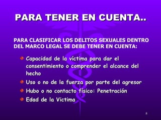 PARA TENER EN CUENTA.. Capacidad de la víctima para dar el consentimiento o comprender el alcance del hecho Uso o no de la fuerza por parte del agresor Hubo o no contacto físico: Penetración  Edad de la Victima PARA CLASIFICAR LOS DELITOS SEXUALES DENTRO DEL MARCO LEGAL SE DEBE TENER EN CUENTA: 