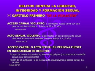 DELITOS CONTRA LA LIBERTAD, INTEGRIDAD Y FORMACIÓN SEXUAL CAPITULO PRIMERO  “DE LA VIOLACIÓN” ACCESO CARNAL VIOLENTO :  El que realice acceso carnal con otra persona mediante violencia.  Prisión de 12 a 20 años   Artículo 205 CP ACTO SEXUAL VIOLENTO :  El que realice en otra persona acto sexual diverso al acceso carnal mediante violencia. Prisión 8 a 16 años   Artículo 206 CP ACCESO CARNAL O ACTO SEXUAL EN PERSONA PUESTA  EN INCAPACIDAD DE RESISTIR:  Incapaz de resistir: inconsciencia, inferioridad psíquica (no comprende la relación sexual o dar consentimiento)  Prisión de 12 a 20 años.  Si se ejecuta acto sexual diverso al acceso carnal: 8 a 16 años Artículo 207 CP 