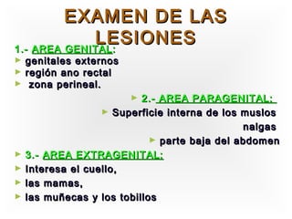 EXAMEN DE LAS
             LESIONES
1.- AREA GENITAL :
►   genitales externos
►   región ano rectal
►    zona perineal.
                         ► 2.- AREA PARAGENITAL:
                   ► Superficie interna de los muslos
                                               nalgas
                             ► parte baja del abdomen
►   3.- AREA EXTRAGENITAL:
►   Interesa el cuello,
►   las mamas,
►   las muñecas y los tobillos
 