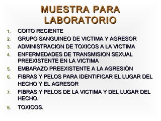 MUESTRA PARA
            LABORATORIO
1.   COITO RECIENTE
2.   GRUPO SANGUINEO DE VICTIMA Y AGRESOR
3.   ADMINISTRACION DE TOXICOS A LA VICTIMA
4.   ENFERMEDADES DE TRANSMISION SEXUAL
     PREEXISTENTE EN LA VICTIMA
5.   EMBARAZO PREEXISTENTE A LA AGRESIÒN
6.   FIBRAS Y PELOS PARA IDENTIFICAR EL LUGAR DEL
     HECHO Y EL AGRESOR
7.   FIBRAS Y PELOS DE LA VICTIMA Y DEL LUGAR DEL
     HECHO.
8.   TOXICOS.
 