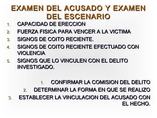 EXAMEN DEL ACUSADO Y EXAMEN
            DEL ESCENARIO
1.    CAPACIDAD DE ERECCION
2.    FUERZA FISICA PARA VENCER A LA VICTIMA
3.    SIGNOS DE COITO RECIENTE.
4.    SIGNOS DE COITO RECIENTE EFECTUADO CON
      VIOLENCIA
5.    SIGNOS QUE LO VINCULEN CON EL DELITO
      INVESTIGADO.

             1.CONFIRMAR LA COMISION DEL DELITO
       2. DETERMINAR LA FORMA EN QUE SE REALIZO
3.    ESTABLECER LA VINCULACION DEL ACUSADO CON
                                       EL HECHO.
 