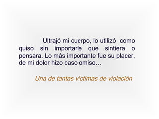Ultrajó mi cuerpo, lo utilizó como
quiso sin importarle que sintiera o
pensara. Lo más importante fue su placer,
de mi dolor hizo caso omiso…

     Una de tantas víctimas de violación
 
