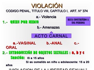 VIOLACIÓN
  CODIGO PENAL, TITULO VIII, CAPITULO I, ART. N° 374
                  a.- Violencia
                                           HAYA CONSTREÑIDO A
1.- QUIEN POR MEDIO                           UNA PERSONA
                   b.- Amenazas

                    ACTO CARNAL
      a.-VAGINAL           b.-ANAL      c.-
  ORAL
2.- INTRODUCCIÓN DE OBJETOS SEXUALES : a, b y c
     Sanción: l0 a 15 años
              Si es cometido en niño u adolescente: 15 a 20
  años
 