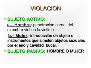 VIOLACION
► SUJETO     ACTIVO :
  a.- Hombre: penetración carnal del
  miembro viril en la victima
   b.- Mujer : introducción de objeto o
  instrumentos que simulen objetos sexuales
  por el ano y cavidad bucal.
► SUJETO PASIVO: HOMBRE O MUJER
 