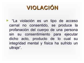 VIOLACIÓN

►     “La violación es un tipo de acceso
    carnal no consentido, se produce la
    profanación del cuerpo de una persona
    sin su consentimiento para ejecutar
    dicho acto, producto de lo cual su
    integridad mental y física ha sufrido un
    ultraje”.
 