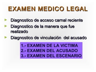 EXAMEN MEDICO LEGAL
► Diagnostico de acceso carnal reciente
► Diagnostico de la manera que fue
  realizado
► Diagnostico de vinculación del acusado

        1.- EXAMEN DE LA VICTIMA
        2.- EXAMEN DEL ACUSADO
        3.- EXAMEN DEL ESCENARIO
 