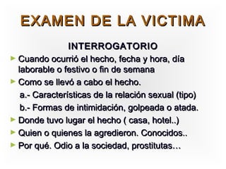 EXAMEN DE LA VICTIMA
                INTERROGATORIO
► Cuando ocurrió el hecho, fecha y hora, día
  laborable o festivo o fin de semana
► Como se llevó a cabo el hecho.
   a.- Características de la relación sexual (tipo)
   b.- Formas de intimidación, golpeada o atada.
► Donde tuvo lugar el hecho ( casa, hotel..)
► Quien o quienes la agredieron. Conocidos..
► Por qué. Odio a la sociedad, prostitutas…
 