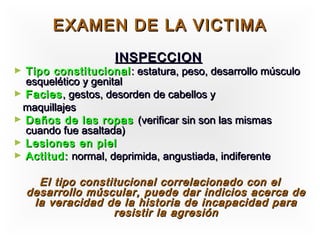 EXAMEN DE LA VICTIMA
                    INSPECCION
► Tipo constitucional : estatura, peso, desarrollo músculo
  esquelético y genital
► Facies , gestos, desorden de cabellos y
 maquillajes
► Daños de las ropas (verificar sin son las mismas
  cuando fue asaltada)
► Lesiones en piel
► Actitud: normal, deprimida, angustiada, indiferente


      El tipo constitucional correlacionado con el
    desarrollo múscular, puede dar indicios acerca de
     la veracidad de la historia de incapacidad para
                    resistir la agresión
 