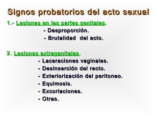 Signos probatorios del acto sexual
1.- Lesiones en las partes genitales .
             - Desproporción.
             - Brutalidad del acto.

2. Lesiones extragenitales .
           - Laceraciones vaginales.
           - Desinserción del recto.
           - Exteriorización del peritoneo.
           - Equimosis.
           - Excoriaciones.
           - Otras.
 