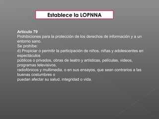 Artículo 79
Prohibiciones para la protección de los derechos de información y a un
entorno sano.
Se prohíbe:
d) Propiciar o permitir la participación de niños, niñas y adolescentes en
espectáculos
públicos o privados, obras de teatro y artísticas, películas, videos,
programas televisivos,
radiofónicos y multimedia, o en sus ensayos, que sean contrarios a las
buenas costumbres o
puedan afectar su salud, integridad o vida.
Establece la LOPNNA
 
