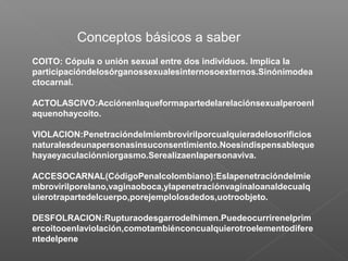 Conceptos básicos a saber
COITO: Cópula o unión sexual entre dos individuos. Implica la
participacióndelosórganossexualesinternosoexternos.Sinónimodea
ctocarnal.
ACTOLASCIVO:Acciónenlaqueformapartedelarelaciónsexualperoenl
aquenohaycoito.
VIOLACION:Penetracióndelmiembrovirilporcualquieradelosorificios
naturalesdeunapersonasinsuconsentimiento.Noesindispensableque
hayaeyaculaciónniorgasmo.Serealizaenlapersonaviva.
ACCESOCARNAL(CódigoPenalcolombiano):Eslapenetracióndelmie
mbrovirilporelano,vaginaoboca,ylapenetraciónvaginaloanaldecualq
uierotrapartedelcuerpo,porejemplolosdedos,uotroobjeto.
DESFOLRACION:Rupturaodesgarrodelhimen.Puedeocurrirenelprim
ercoitooenlaviolación,comotambiénconcualquierotroelementodifere
ntedelpene
 