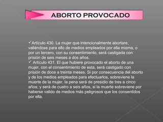 ABORTO PROVOCADO
Artículo 430. La mujer que intencionalmente abortare,
valiéndose para ello de medios empleados por ella misma, o
por un tercero, con su consentimiento, será castigada con
prisión de seis meses a dos años.
 Artículo 431. El que hubiere provocado el aborto de una
mujer, con el consentimiento de esta, será castigado con
prisión de doce a treinta meses. Si por consecuencia del aborto
y de los medios empleados para efectuarlos, sobreviene la
muerte de la mujer, la pena será de presidio de tres a cinco
años; y será de cuatro a seis años, si la muerte sobreviene por
haberse valido de medios más peligrosos que los consentidos
por ella.
 